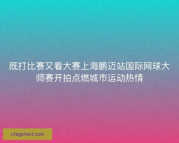 既打比赛又看大赛上海鹏迈站国际网球大师赛开拍点燃城市运动热情