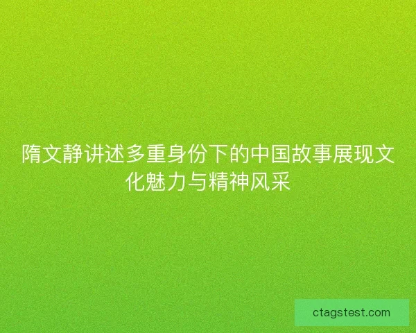 隋文静讲述多重身份下的中国故事展现文化魅力与精神风采